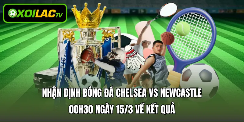 Nhận định bóng đá Chelsea vs Newcastle 00h30 ngày 15/3 về kết quả 